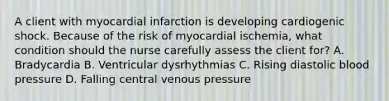 A client with myocardial infarction is developing cardiogenic shock. Because of the risk of myocardial ischemia, what condition should the nurse carefully assess the client for? A. Bradycardia B. Ventricular dysrhythmias C. Rising diastolic <a href='https://www.questionai.com/knowledge/kD0HacyPBr-blood-pressure' class='anchor-knowledge'>blood pressure</a> D. Falling central venous pressure