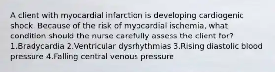 A client with myocardial infarction is developing cardiogenic shock. Because of the risk of myocardial ischemia, what condition should the nurse carefully assess the client for? 1.Bradycardia 2.Ventricular dysrhythmias 3.Rising diastolic blood pressure 4.Falling central venous pressure