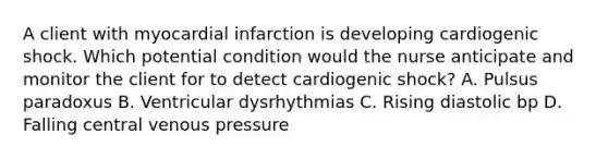 A client with myocardial infarction is developing cardiogenic shock. Which potential condition would the nurse anticipate and monitor the client for to detect cardiogenic shock? A. Pulsus paradoxus B. Ventricular dysrhythmias C. Rising diastolic bp D. Falling central venous pressure