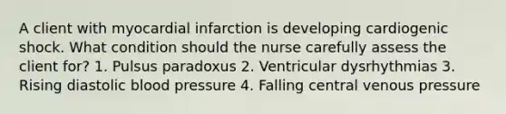 A client with myocardial infarction is developing cardiogenic shock. What condition should the nurse carefully assess the client for? 1. Pulsus paradoxus 2. Ventricular dysrhythmias 3. Rising diastolic blood pressure 4. Falling central venous pressure