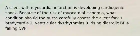 A client with myocardial infarction is developing cardiogenic shock. Because of the risk of myocardial ischemia, what condition should the nurse carefully assess the client for? 1. bradycardia 2. ventricular dysrhythmias 3. rising diastolic BP 4. falling CVP