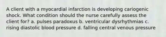 A client with a myocardial infarction is developing cariogenic shock. What condition should the nurse carefully assess the client for? a. pulses paradoxus b. ventricular dysrhythmias c. rising diastolic blood pressure d. falling central venous pressure