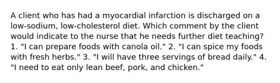 A client who has had a myocardial infarction is discharged on a low-sodium, low-cholesterol diet. Which comment by the client would indicate to the nurse that he needs further diet teaching? 1. "I can prepare foods with canola oil." 2. "I can spice my foods with fresh herbs." 3. "I will have three servings of bread daily." 4. "I need to eat only lean beef, pork, and chicken."