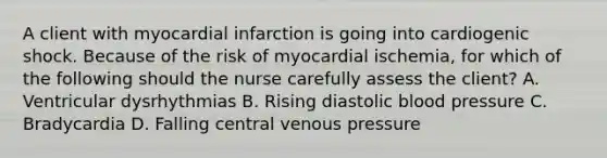 A client with myocardial infarction is going into cardiogenic shock. Because of the risk of myocardial ischemia, for which of the following should the nurse carefully assess the client? A. Ventricular dysrhythmias B. Rising diastolic blood pressure C. Bradycardia D. Falling central venous pressure