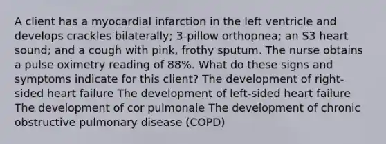 A client has a myocardial infarction in the left ventricle and develops crackles bilaterally; 3-pillow orthopnea; an S3 heart sound; and a cough with pink, frothy sputum. The nurse obtains a pulse oximetry reading of 88%. What do these signs and symptoms indicate for this client? The development of right-sided heart failure The development of left-sided heart failure The development of cor pulmonale The development of chronic obstructive pulmonary disease (COPD)