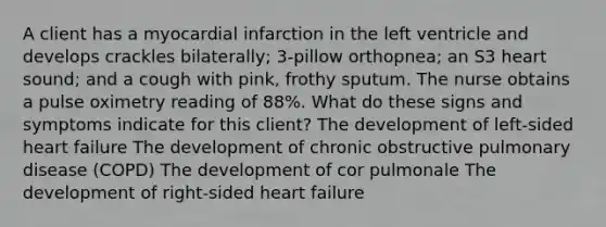 A client has a myocardial infarction in the left ventricle and develops crackles bilaterally; 3-pillow orthopnea; an S3 heart sound; and a cough with pink, frothy sputum. The nurse obtains a pulse oximetry reading of 88%. What do these signs and symptoms indicate for this client? The development of left-sided heart failure The development of chronic obstructive pulmonary disease (COPD) The development of cor pulmonale The development of right-sided heart failure