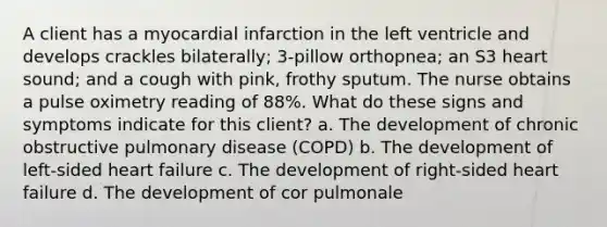 A client has a myocardial infarction in the left ventricle and develops crackles bilaterally; 3-pillow orthopnea; an S3 heart sound; and a cough with pink, frothy sputum. The nurse obtains a pulse oximetry reading of 88%. What do these signs and symptoms indicate for this client? a. The development of chronic obstructive pulmonary disease (COPD) b. The development of left-sided heart failure c. The development of right-sided heart failure d. The development of cor pulmonale