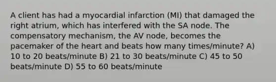 A client has had a myocardial infarction (MI) that damaged the right atrium, which has interfered with the SA node. The compensatory mechanism, the AV node, becomes the pacemaker of the heart and beats how many times/minute? A) 10 to 20 beats/minute B) 21 to 30 beats/minute C) 45 to 50 beats/minute D) 55 to 60 beats/minute