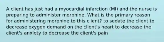 A client has just had a myocardial infarction (MI) and the nurse is preparing to administer morphine. What is the primary reason for administering morphine to this client? to sedate the client to decrease oxygen demand on the client's heart to decrease the client's anxiety to decrease the client's pain