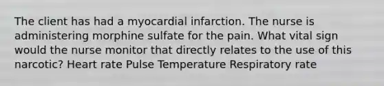 The client has had a myocardial infarction. The nurse is administering morphine sulfate for the pain. What vital sign would the nurse monitor that directly relates to the use of this narcotic? Heart rate Pulse Temperature Respiratory rate