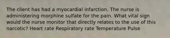 The client has had a myocardial infarction. The nurse is administering morphine sulfate for the pain. What vital sign would the nurse monitor that directly relates to the use of this narcotic? Heart rate Respiratory rate Temperature Pulse