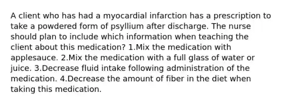 A client who has had a myocardial infarction has a prescription to take a powdered form of psyllium after discharge. The nurse should plan to include which information when teaching the client about this medication? 1.Mix the medication with applesauce. 2.Mix the medication with a full glass of water or juice. 3.Decrease fluid intake following administration of the medication. 4.Decrease the amount of fiber in the diet when taking this medication.