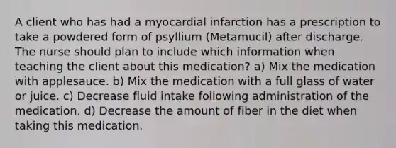 A client who has had a myocardial infarction has a prescription to take a powdered form of psyllium (Metamucil) after discharge. The nurse should plan to include which information when teaching the client about this medication? a) Mix the medication with applesauce. b) Mix the medication with a full glass of water or juice. c) Decrease fluid intake following administration of the medication. d) Decrease the amount of fiber in the diet when taking this medication.