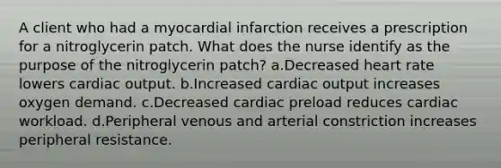 A client who had a myocardial infarction receives a prescription for a nitroglycerin patch. What does the nurse identify as the purpose of the nitroglycerin patch? a.Decreased heart rate lowers cardiac output. b.Increased cardiac output increases oxygen demand. c.Decreased cardiac preload reduces cardiac workload. d.Peripheral venous and arterial constriction increases peripheral resistance.