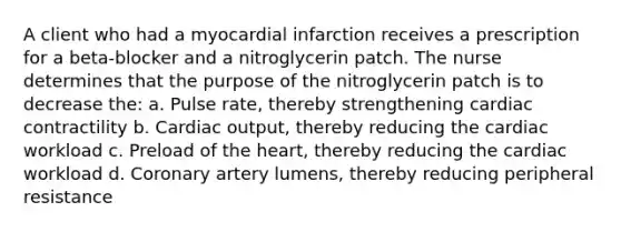 A client who had a myocardial infarction receives a prescription for a beta-blocker and a nitroglycerin patch. The nurse determines that the purpose of the nitroglycerin patch is to decrease the: a. Pulse rate, thereby strengthening cardiac contractility b. Cardiac output, thereby reducing the cardiac workload c. Preload of the heart, thereby reducing the cardiac workload d. Coronary artery lumens, thereby reducing peripheral resistance