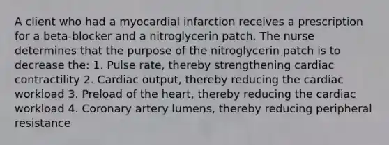 A client who had a myocardial infarction receives a prescription for a beta-blocker and a nitroglycerin patch. The nurse determines that the purpose of the nitroglycerin patch is to decrease the: 1. Pulse rate, thereby strengthening cardiac contractility 2. Cardiac output, thereby reducing the cardiac workload 3. Preload of the heart, thereby reducing the cardiac workload 4. Coronary artery lumens, thereby reducing peripheral resistance