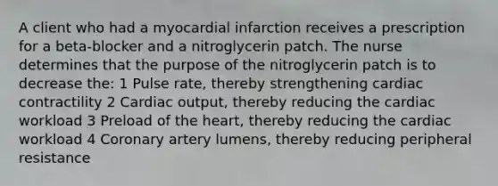 A client who had a myocardial infarction receives a prescription for a beta-blocker and a nitroglycerin patch. The nurse determines that the purpose of the nitroglycerin patch is to decrease the: 1 Pulse rate, thereby strengthening cardiac contractility 2 Cardiac output, thereby reducing the cardiac workload 3 Preload of the heart, thereby reducing the cardiac workload 4 Coronary artery lumens, thereby reducing peripheral resistance