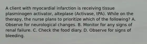 A client with myocardial infarction is receiving tissue plasminogen activator, alteplase (Activase, tPA). While on the therapy, the nurse plans to prioritize which of the following? A. Observe for neurological changes. B. Monitor for any signs of renal failure. C. Check the food diary. D. Observe for signs of bleeding.