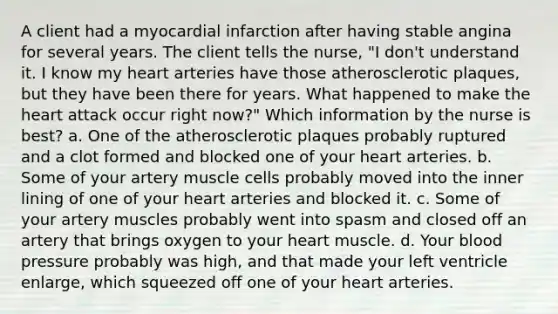 A client had a myocardial infarction after having stable angina for several years. The client tells the nurse, "I don't understand it. I know my heart arteries have those atherosclerotic plaques, but they have been there for years. What happened to make the heart attack occur right now?" Which information by the nurse is best? a. One of the atherosclerotic plaques probably ruptured and a clot formed and blocked one of your heart arteries. b. Some of your artery muscle cells probably moved into the inner lining of one of your heart arteries and blocked it. c. Some of your artery muscles probably went into spasm and closed off an artery that brings oxygen to your heart muscle. d. Your blood pressure probably was high, and that made your left ventricle enlarge, which squeezed off one of your heart arteries.