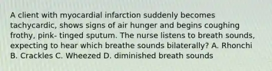 A client with myocardial infarction suddenly becomes tachycardic, shows signs of air hunger and begins coughing frothy, pink- tinged sputum. The nurse listens to breath sounds, expecting to hear which breathe sounds bilaterally? A. Rhonchi B. Crackles C. Wheezed D. diminished breath sounds