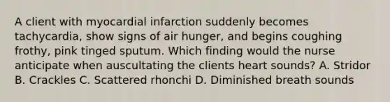 A client with myocardial infarction suddenly becomes tachycardia, show signs of air hunger, and begins coughing frothy, pink tinged sputum. Which finding would the nurse anticipate when auscultating the clients heart sounds? A. Stridor B. Crackles C. Scattered rhonchi D. Diminished breath sounds