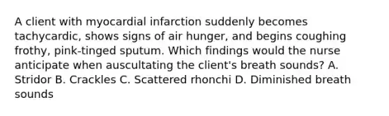 A client with myocardial infarction suddenly becomes tachycardic, shows signs of air hunger, and begins coughing frothy, pink-tinged sputum. Which findings would the nurse anticipate when auscultating the client's breath sounds? A. Stridor B. Crackles C. Scattered rhonchi D. Diminished breath sounds