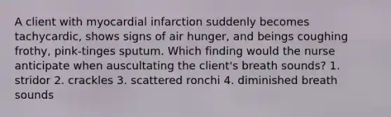 A client with myocardial infarction suddenly becomes tachycardic, shows signs of air hunger, and beings coughing frothy, pink-tinges sputum. Which finding would the nurse anticipate when auscultating the client's breath sounds? 1. stridor 2. crackles 3. scattered ronchi 4. diminished breath sounds