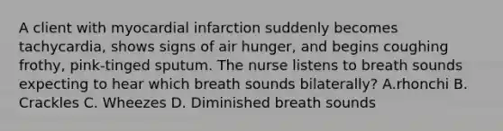 A client with myocardial infarction suddenly becomes tachycardia, shows signs of air hunger, and begins coughing frothy, pink-tinged sputum. The nurse listens to breath sounds expecting to hear which breath sounds bilaterally? A.rhonchi B. Crackles C. Wheezes D. Diminished breath sounds