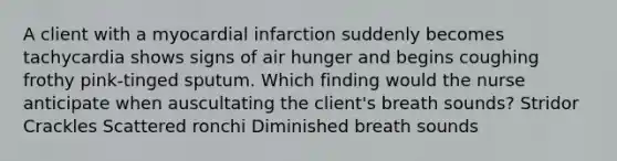 A client with a myocardial infarction suddenly becomes tachycardia shows signs of air hunger and begins coughing frothy pink-tinged sputum. Which finding would the nurse anticipate when auscultating the client's breath sounds? Stridor Crackles Scattered ronchi Diminished breath sounds