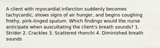 A client with myocardial infarction suddenly becomes tachycardic, shows signs of air hunger, and begins coughing frothy, pink-tinged sputum. Which findings would the nurse anticipate when auscultating the client's breath sounds? 1. Stridor 2. Crackles 3. Scattered rhonchi 4. Diminished breath sounds