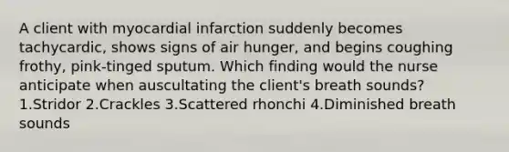 A client with myocardial infarction suddenly becomes tachycardic, shows signs of air hunger, and begins coughing frothy, pink-tinged sputum. Which finding would the nurse anticipate when auscultating the client's breath sounds? 1.Stridor 2.Crackles 3.Scattered rhonchi 4.Diminished breath sounds