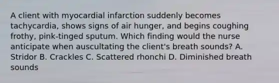 A client with myocardial infarction suddenly becomes tachycardia, shows signs of air hunger, and begins coughing frothy, pink-tinged sputum. Which finding would the nurse anticipate when auscultating the client's breath sounds? A. Stridor B. Crackles C. Scattered rhonchi D. Diminished breath sounds