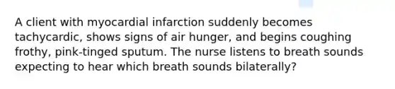 A client with myocardial infarction suddenly becomes tachycardic, shows signs of air hunger, and begins coughing frothy, pink-tinged sputum. The nurse listens to breath sounds expecting to hear which breath sounds bilaterally?