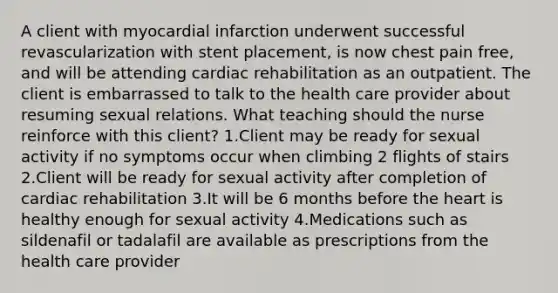 A client with myocardial infarction underwent successful revascularization with stent placement, is now chest pain free, and will be attending cardiac rehabilitation as an outpatient. The client is embarrassed to talk to the health care provider about resuming sexual relations. What teaching should the nurse reinforce with this client? 1.Client may be ready for sexual activity if no symptoms occur when climbing 2 flights of stairs 2.Client will be ready for sexual activity after completion of cardiac rehabilitation 3.It will be 6 months before the heart is healthy enough for sexual activity 4.Medications such as sildenafil or tadalafil are available as prescriptions from the health care provider