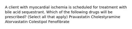 A client with myocardial ischemia is scheduled for treatment with bile acid sequestrant. Which of the following drugs will be prescribed? (Select all that apply) Pravastatin Cholestyramine Atorvastatin Colestipol Fenofibrate