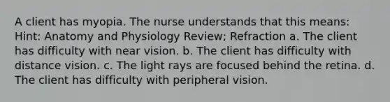 A client has myopia. The nurse understands that this means: Hint: Anatomy and Physiology Review; Refraction a. The client has difficulty with near vision. b. The client has difficulty with distance vision. c. The light rays are focused behind the retina. d. The client has difficulty with peripheral vision.