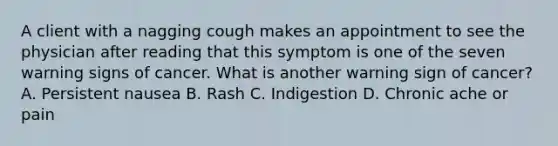 A client with a nagging cough makes an appointment to see the physician after reading that this symptom is one of the seven warning signs of cancer. What is another warning sign of cancer? A. Persistent nausea B. Rash C. Indigestion D. Chronic ache or pain