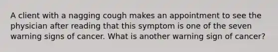 A client with a nagging cough makes an appointment to see the physician after reading that this symptom is one of the seven warning signs of cancer. What is another warning sign of cancer?