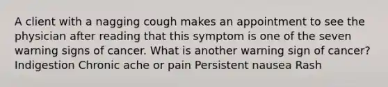 A client with a nagging cough makes an appointment to see the physician after reading that this symptom is one of the seven warning signs of cancer. What is another warning sign of cancer? Indigestion Chronic ache or pain Persistent nausea Rash