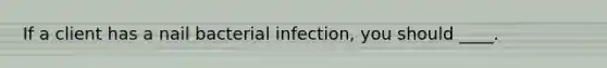 If a client has a nail bacterial infection, you should ____.