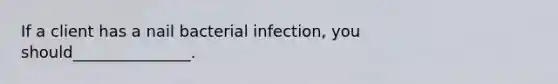 If a client has a nail bacterial infection, you should_______________.