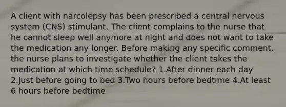 A client with narcolepsy has been prescribed a central nervous system (CNS) stimulant. The client complains to the nurse that he cannot sleep well anymore at night and does not want to take the medication any longer. Before making any specific comment, the nurse plans to investigate whether the client takes the medication at which time schedule? 1.After dinner each day 2.Just before going to bed 3.Two hours before bedtime 4.At least 6 hours before bedtime