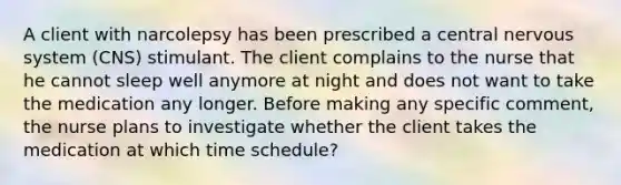 A client with narcolepsy has been prescribed a central nervous system (CNS) stimulant. The client complains to the nurse that he cannot sleep well anymore at night and does not want to take the medication any longer. Before making any specific comment, the nurse plans to investigate whether the client takes the medication at which time schedule?