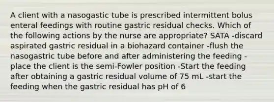 A client with a nasogastic tube is prescribed intermittent bolus enteral feedings with routine gastric residual checks. Which of the following actions by the nurse are appropriate? SATA -discard aspirated gastric residual in a biohazard container -flush the nasogastric tube before and after administering the feeding -place the client is the semi-Fowler position -Start the feeding after obtaining a gastric residual volume of 75 mL -start the feeding when the gastric residual has pH of 6