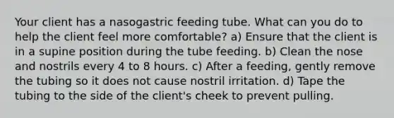 Your client has a nasogastric feeding tube. What can you do to help the client feel more comfortable? a) Ensure that the client is in a supine position during the tube feeding. b) Clean the nose and nostrils every 4 to 8 hours. c) After a feeding, gently remove the tubing so it does not cause nostril irritation. d) Tape the tubing to the side of the client's cheek to prevent pulling.