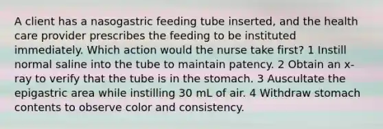 A client has a nasogastric feeding tube inserted, and the health care provider prescribes the feeding to be instituted immediately. Which action would the nurse take first? 1 Instill normal saline into the tube to maintain patency. 2 Obtain an x-ray to verify that the tube is in <a href='https://www.questionai.com/knowledge/kLccSGjkt8-the-stomach' class='anchor-knowledge'>the stomach</a>. 3 Auscultate the epigastric area while instilling 30 mL of air. 4 Withdraw stomach contents to observe color and consistency.