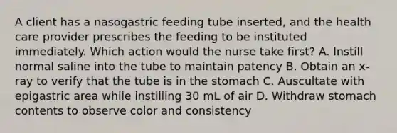 A client has a nasogastric feeding tube inserted, and the health care provider prescribes the feeding to be instituted immediately. Which action would the nurse take first? A. Instill normal saline into the tube to maintain patency B. Obtain an x-ray to verify that the tube is in the stomach C. Auscultate with epigastric area while instilling 30 mL of air D. Withdraw stomach contents to observe color and consistency