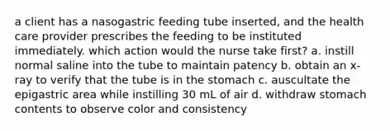 a client has a nasogastric feeding tube inserted, and the health care provider prescribes the feeding to be instituted immediately. which action would the nurse take first? a. instill normal saline into the tube to maintain patency b. obtain an x-ray to verify that the tube is in the stomach c. auscultate the epigastric area while instilling 30 mL of air d. withdraw stomach contents to observe color and consistency