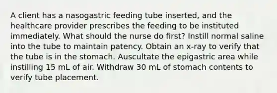 A client has a nasogastric feeding tube inserted, and the healthcare provider prescribes the feeding to be instituted immediately. What should the nurse do first? Instill normal saline into the tube to maintain patency. Obtain an x-ray to verify that the tube is in the stomach. Auscultate the epigastric area while instilling 15 mL of air. Withdraw 30 mL of stomach contents to verify tube placement.