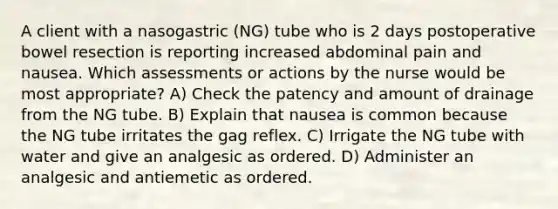 A client with a nasogastric (NG) tube who is 2 days postoperative bowel resection is reporting increased abdominal pain and nausea. Which assessments or actions by the nurse would be most appropriate? A) Check the patency and amount of drainage from the NG tube. B) Explain that nausea is common because the NG tube irritates the gag reflex. C) Irrigate the NG tube with water and give an analgesic as ordered. D) Administer an analgesic and antiemetic as ordered.